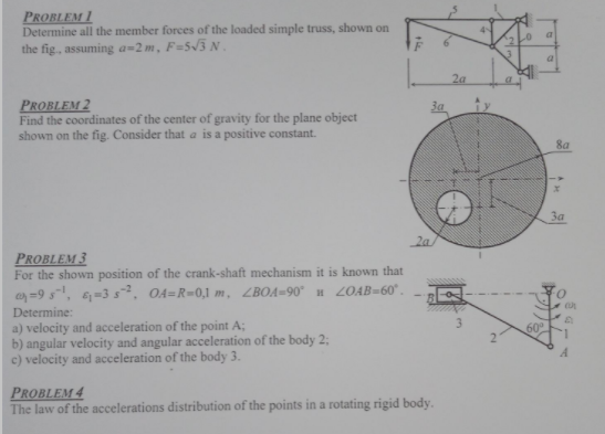PROBLEM 1
Determine all the member forces of the loaded simple truss, shown on
the fig., assuming a=2m, F=5/3N.
2a
PROBLEM 2
Find the coordinates of the center of gravity for the plane object
shown on the fig. Consider that a is a positive constant.
За
8a
За
2a
PRobleM 3
For the shown position of the crank-shaft mechanism it is known that
=9 s, 6-3 s. O4=R=0,1 m, ZBOA=90° H 2OAB=60° .
Determine:
a) velocity and acceleration of the point A;
b) angular velocity and angular acceleration of the body 2;
c) velocity and acceleration of the body 3.
3.
PRoblem 4
The law of the accelerations distribution of the points in a rotating rigid body.
