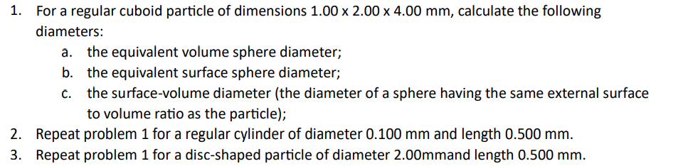 For a regular cuboid particle of dimensions 1.00 x 2.00 x 4.00 mm, calculate the following
diameters:
a. the equivalent volume sphere diameter;
b. the equivalent surface sphere diameter;
the surface-volume diameter (the diameter of a sphere having the same external surface
to volume ratio as the particle);
2. Repeat problem 1 for a regular cylinder of diameter 0.100 mm and length 0.500 mm.
3. Repeat problem 1 for a disc-shaped particle of diameter 2.00mmand length 0.500 mm.