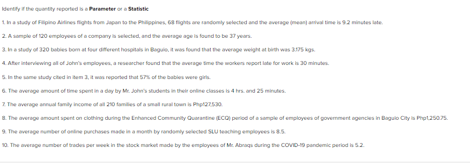 Identify if the quantity reported is a Parameter or a Statistic
1. In a study of Filipino Airlines flights from Japan to the Philippines, 68 flights are randomly selected and the average (mean) arrival time is 9.2 minutes late.
2. A sample of 120 employees of a company is selected, and the average age is found to be 37 years.
3. In a study of 320 babies born at four different hospitals in Baguio, it was found that the average weight at birth was 3.175 kgs.
4. After interviewing all of John's employees, a researcher found that the average time the workers report late for work is 30 minutes.
5. In the same study cited in item 3, it was reported that 57% of the babies were girls.
6. The average amount of time spent in a day by Mr. John's students in their online classes is 4 hrs. and 25 minutes.
7. The average annual family income of all 210 families of a small rural town is Php127,530.
8. The average amount spent on clothing during the Enhanced Community Quarantine (ECQ) period of a sample of employees of government agencies in Baguio City is Php1,250.75.
9. The average number of online purchases made in a month by randomly selected SLU teaching employees is 8.5.
10. The average number of trades per week in the stock market made by the employees of Mr. Abraqs during the COVID-19 pandemic period is 5.2.
