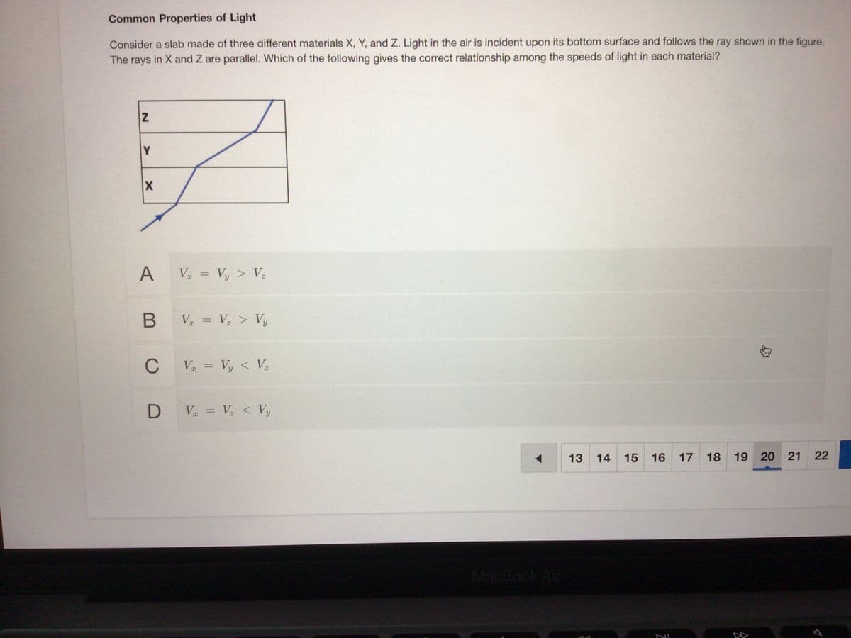 Common Properties of Light
Consider a slab made of three different materials X, Y, and Z. Light in the air is incident upon its bottom surface and follows the ray shown in the fiqure.
The rays in X and Z are parallel. Which of the following gives the correct relationship among the speeds of light in each material?
Y
A Va = Vy > Vz
%3D
B V = V; > Vy
C
V = Vy < Vz
D V = V; < Vy
%3D
13 14
15 16 17
18
19 20 21
22
MacBook Air
DII
