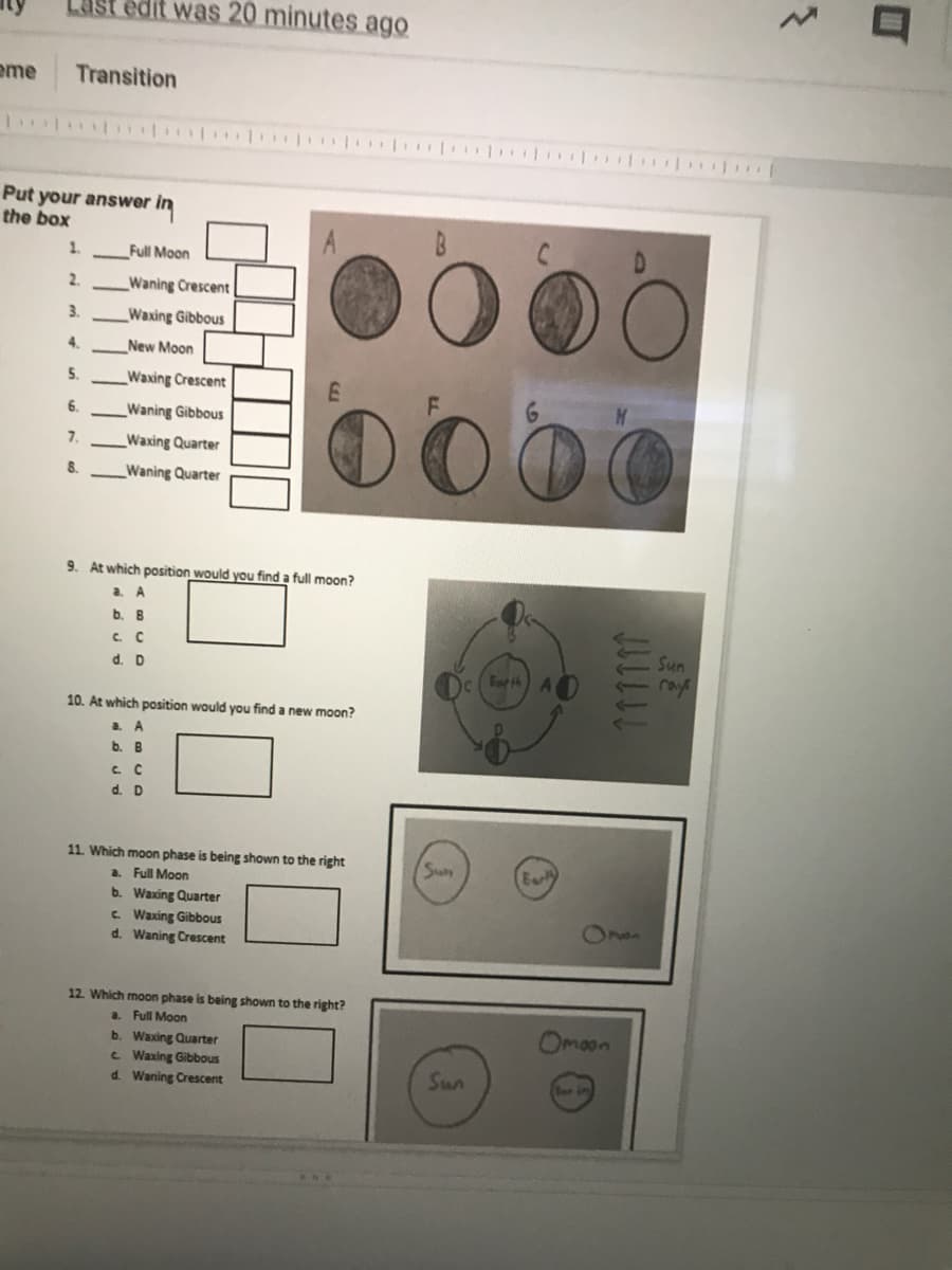 st edit was 20 minutes ago
eme
Transition
Put your answer in
the box
1.
Full Moon
2.
Waning Crescent
3.
Waxing Gibbous
4.
New Moon
5.
Waxing Crescent
DOO
6.
Waning Gibbous
7.
Waxing Quarter
8.
Waning Quarter
9. At which position would you find a full moon?
a.
A.
b.
B
C C
Sun
rays
d. D
Forth
10. At which position would you find a new moon?
a. A
b. B
d. D
11. Which moon phase is being shown to the right
Sun
Earh
a. Full Moon
b. Waxing Quarter
C. Waxing Gibbous
d. Waning Crescent
37n
12. Which moon phase is being shown to the right?
a. Full Moon
b. Waxing Quarter
C Waxing Gibbous
d. Waning Crescent
Omaon
Sun
11111!
