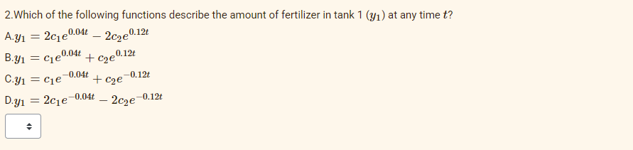 2.Which of the following functions describe the amount of fertilizer in tank 1 (y1) at any time t?
A.y1
2c1e.
0.04t
- 2c2e0.12t
B.y1
= cje0.04t
+ cze0.12t
-0.04t
C.y1 = cie
-0.12t
+ c2e
0.04t
D.y1
2c1e
2c2e
-0.12t
-
