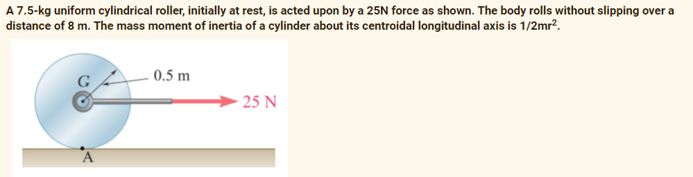 A 7.5-kg uniform cylindrical roller, initially at rest, is acted upon by a 25N force as shown. The body rolls without slipping over a
distance of 8 m. The mass moment of inertia of a cylinder about its centroidal longitudinal axis is 1/2mr?.
0.5 m
25 N
A
