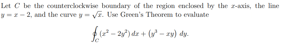 Let C be the counterclockwise boundary of the region enclosed by the x-axis, the line
y = x – 2, and the curve Y =
Vr. Use Green's Theorem to evaluate
f (2* – 2y") da + ( – zy) dy.
