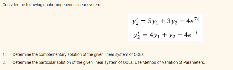 Consider the following nonhomogeneous linear system:
yi = 5y1 + 3y2 – 4e7t
y2 = 4y1 + y2 – 4e-t
%3D
1.
Determine the complementary solution of the given linear system of ODES.
2.
Determine the particular solution of the given linear system of ODES. Use Method of Variation of Parameters.
