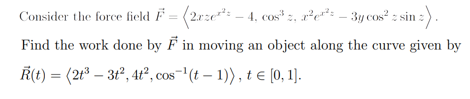 Consider the force field F = (2.xze"*:
– 4, cos* z, r²e*: - 3y cos? z sin :).
Find the work done by F in moving an object along the curve given by
Ř(t) = (2t³ – 3t², 4ť² , cos¬'(t – 1)) , t e [0, 1].
-
