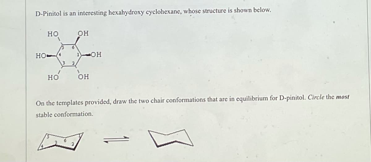 D-Pinitol is an interesting hexahydroxy cyclohexane, whose structure is shown below.
HO
OH
HO4
HO
ОН
On the templates provided, draw the two chair conformations that are in equilibrium for D-pinitol. Circle the most
stable conformation.
6
3 2
1
-OH