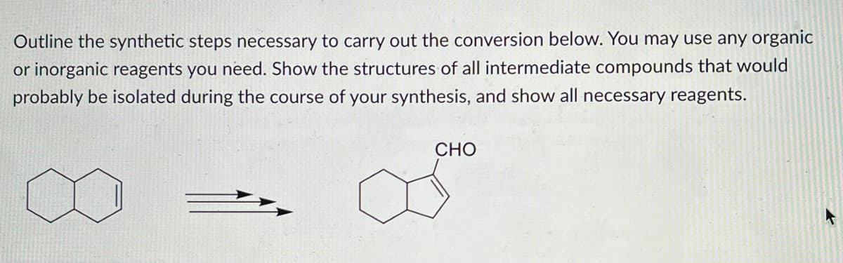 Outline the synthetic steps necessary to carry out the conversion below. You may use any organic
or inorganic reagents you need. Show the structures of all intermediate compounds that would
probably be isolated during the course of your synthesis, and show all necessary reagents.
CHO
