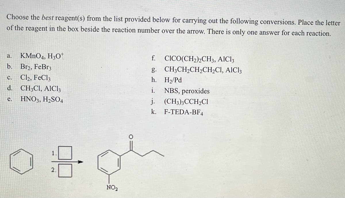 Choose the best reagent(s) from the list provided below for carrying out the following conversions. Place the letter
of the reagent in the box beside the reaction number over the arrow. There is only one answer for each reaction.
a. KMnO4, H3O+
b. Br2, FeBr3
C.
Cl2, FeCl3
d. CH3CI, AIC13
e. HNO3, H₂SO4
18-
2.
NO₂
CICO(CH₂)2CH3, AIC13
CH3CH₂CH₂CH₂CI, AIC13
f.
g.
h.
i.
j. (CH3)3CCH₂Cl
k. F-TEDA-BF4
H₂/Pd
NBS, peroxides