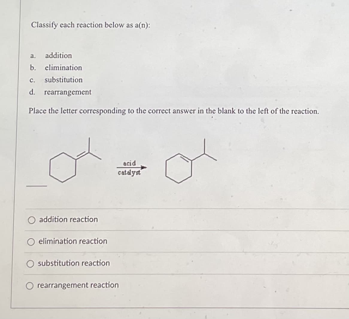 Classify each reaction below as a(n):
a. addition
b. elimination
C. substitution
d. rearrangement
Place the letter corresponding to the correct answer in the blank to the left of the reaction.
or
acid
catalyst
addition reaction
elimination reaction
O substitution reaction
rearrangement reaction