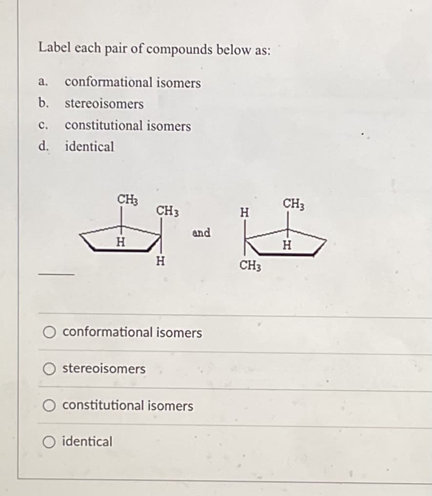 Label each pair of compounds below as:
a. conformational isomers
b. stereoisomers
C. constitutional isomers
d. identical
CH3
CH3
H
H
conformational isomers
stereoisomers
constitutional isomers
identical
and
CH3
CH3
H