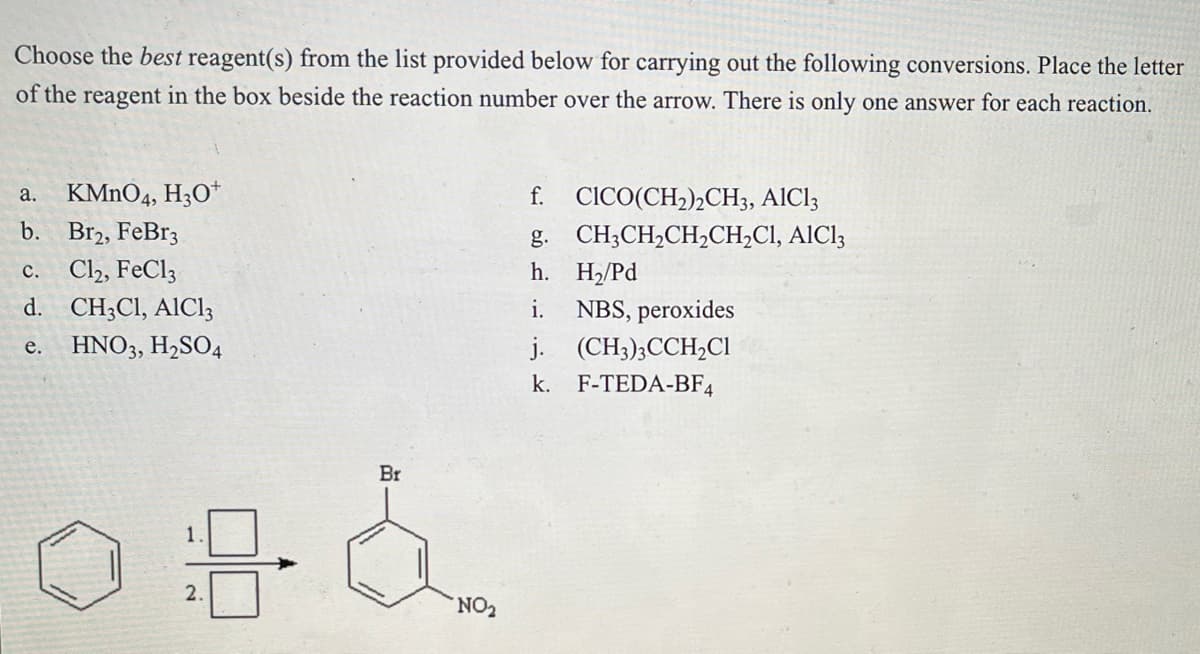 Choose the best reagent(s) from the list provided below for carrying out the following conversions. Place the letter
of the reagent in the box beside the reaction number over the arrow. There is only one answer for each reaction.
a. KMnO4, H3O+
b.
Br2, FeBr3
c. Cl₂, FeCl3
d.
CH3C1, AlCl3
e. HNO3, H₂SO4
2.
Br
NO₂
CICO(CH₂)2CH3, AIC13
CH3CH₂CH₂CH₂C1, AlCl3
f.
g.
h.
i.
j.
(CH3)3CCH₂Cl
k. F-TEDA-BF4
H₂/Pd
NBS, peroxides