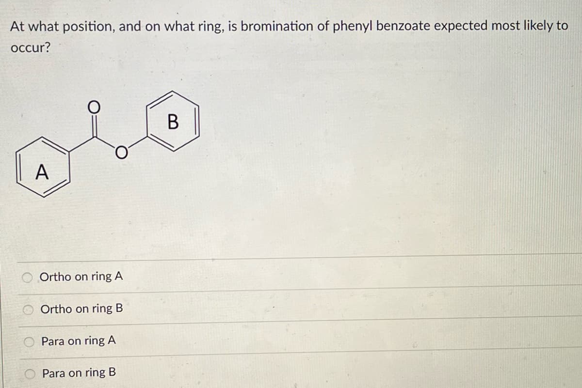 At what position, and on what ring, is bromination of phenyl benzoate expected most likely to
occur?
B
olo
A
Ortho on ring A
Ortho on ring B
Para on ring A
Para on ring B