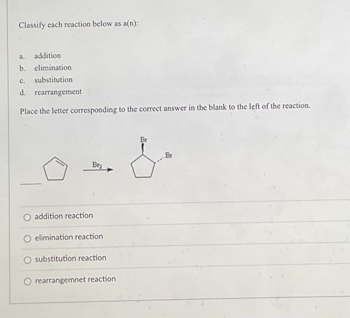 Classify each reaction below as a(n):
a. addition
b. elimination
C. substitution
d. rearrangement
Place the letter corresponding to the correct answer in the blank to the left of the reaction.
Br
Br
Bra
addition reaction
elimination reaction
substitution reaction
rearrangemnet reaction