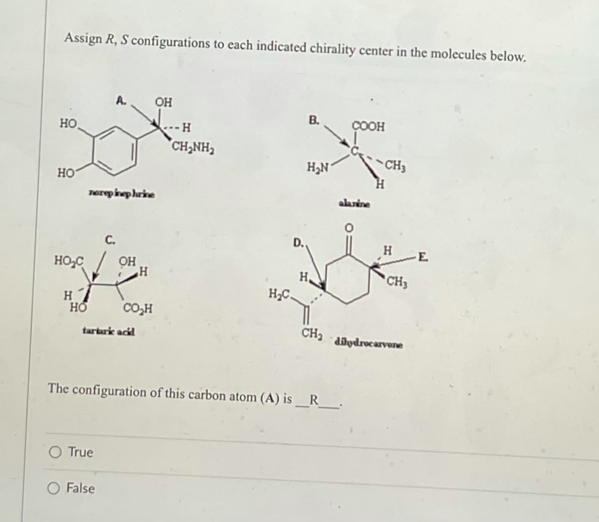Assign R, S configurations to each indicated chirality center in the molecules below.
OH
B.
HO
COOH
H₂N
HO
HO₂C
H
HO
norepinephrine
H
CO₂H
H
CH,NH,
H₂C.
alanine
Н.
CH3
CH3
CH₂ dihydrocarvone
tartaric acid
The configuration of this carbon atom (A) is__R_____.
True
False
H