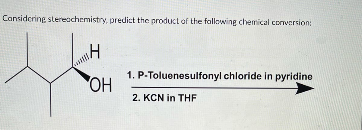 Considering stereochemistry, predict the product of the following chemical conversion:
H
OH
1. P-Toluenesulfonyl chloride in pyridine
2. KCN in THF