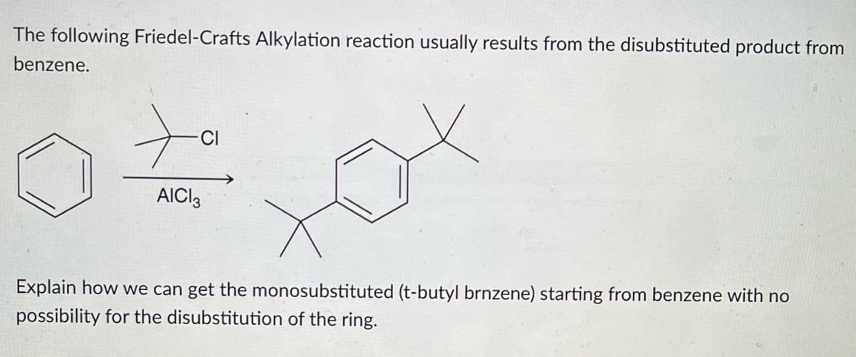 The following Friedel-Crafts Alkylation reaction usually results from the disubstituted product from
benzene.
tax
Explain how we can get the monosubstituted (t-butyl brnzene) starting from benzene with no
possibility for the disubstitution of the ring.
AICI 3