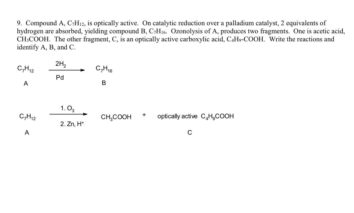 9. Compound A, C;H12, is optically active. On catalytic reduction over a palladium catalyst, 2 equivalents of
hydrogen are absorbed, yielding compound B, C,H16. Ozonolysis of A, produces two fragments. One is acetic acid,
CH3COOH. The other fragment, C, is an optically active carboxylic acid, C4H9-COOH. Write the reactions and
identify A, B, and C.
2H,
C,H,2
C,H16
Pd
A
В
1. O3
C,H12
CH,COOH
optically active C,H,COOH
2. Zn, H*
A
C
