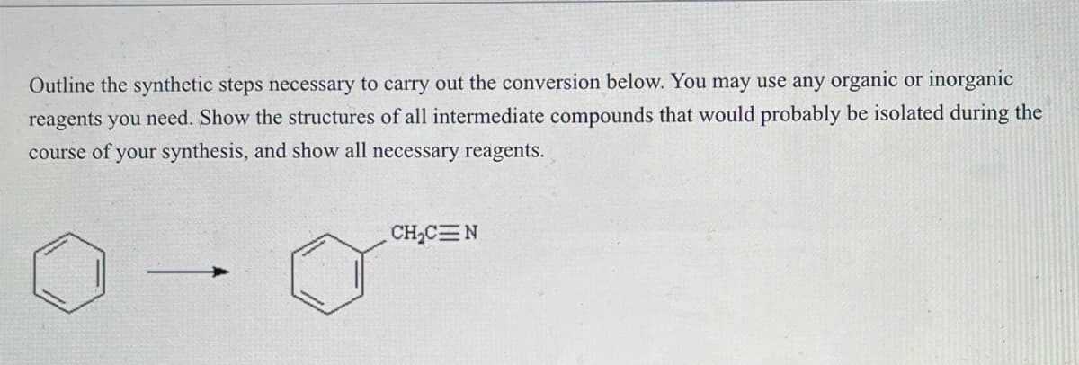 Outline the synthetic steps necessary to carry out the conversion below. You may use any organic or inorganic
reagents you need. Show the structures of all intermediate compounds that would probably be isolated during the
course of your synthesis, and show all necessary reagents.
-
CH₂C=N