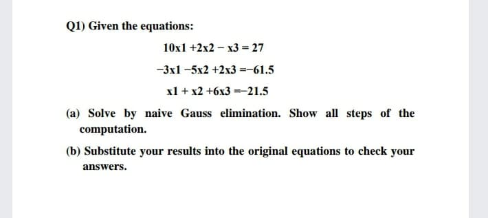 Q1) Given the equations:
10x1 +2x2 – x3 = 27
-3x1 -5x2 +2x3 =-61.5
x1 + x2 +6x3 =-21.5
(a) Solve by naive Gauss elimination. Show all steps of the
computation.
(b) Substitute your results into the original equations to check your
answers.
