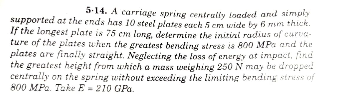 5.14. A carriage spring centrally loaded and simply
supported at the ends has 10 steel plates each 5 cm wide by 6 mm thíck.
If the longest plate is 75 cm long, determine the initial radius of curva-
ture of the plates when the greatest bending stress is 800 MPa and the
plates are finally straight. Neglecting the loss of energy at impact, find
the greatest height from which a mass weighing 250 N may be dropped
centrally on the spring without exceeding the limiting bending stress of
800 MPa. Take E = 210 GPa.
%3D
