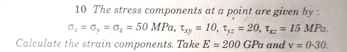 10 The stress components at a point are given by:
Ox = Oy = 0z =
50 MPa, try = 10, tv = 20, t = 15 MPa.
%3D
Calculate the strain components. Take E = 200 GPa and v = 0-30.
%3D
%3D
