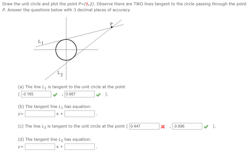 Draw the unit circle and plot the point P=(6,2). Observe there are TWO lines tangent to the circle passing through the point
P. Answer the questions below with 3 decimal places of accuracy.
L1
(a) The line L1 is tangent to the unit circle at the point
(-0.165
0.987
).
(b) The tangent line L1 has equation:
y=
х+
(c) The line L2 is tangent to the unit circle at the point ( 0.447
-0.896
V ).
(d) The tangent line L2 has equation:
y=
