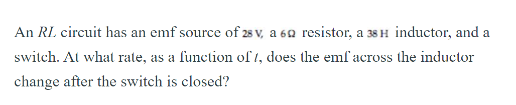 An RL circuit has an emf source of 28 v, a 62 resistor, a 38 H inductor, and a
switch. At what rate, as a function of t, does the emf across the inductor
change after the switch is closed?
