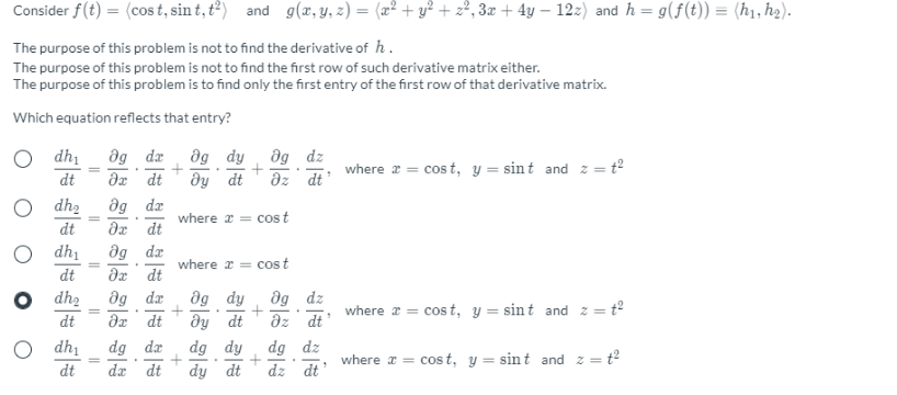 Consider f(t) = (cos t, sin t, t?) and g(x, y, z) = (x² + y² + z², 3x + 4y – 12z) and h = g(f(t)) = (h1, h2).
The purpose of this problem is not to find the derivative of h .
The purpose of this problem is not to find the first row of such derivative matrix either.
The purpose of this problem is to find only the first entry of the first row of that derivative matrix.
Which equation reflects that entry?
dg de
dg dy
dy dt
dg dz
az dt
dh
where a = cos t, y = sint and z = t2
dt
dx dt
O dh2
dg dz
dx dt
where x = cost
dt
dh1
dg dæ
where x = cost
dt
dx dt
dg dæ
dg dy
dy dt
dg dy
dg dz
az dt
dh2
where x = cos t, y = sint and z =
= t2
dt
dx dt
dh1
dg dæ
dg dz
dz dt
where x = cos t, y = sint and z =
= t2
dt
dæ dt
dy dt
+
