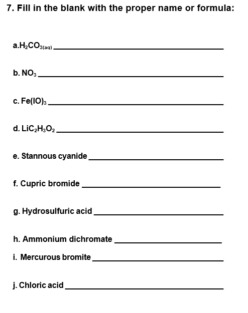 7. Fill in the blank with the proper name or formula:
a.H,CO3(aq).
b. NO3
c. Fe(1O):.
d. LIC2H;O2.
e. Stannous cyanide
f. Cupric bromide,
g. Hydrosulfuric acid,
h. Ammonium dichromate.
i. Mercurous bromite
j. Chloric acid
