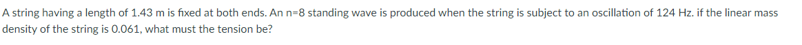 A string having a length of 1.43 m is fixed at both ends. An n=8 standing wave is produced when the string is subject to an oscillation of 124 Hz. if the linear mass
density of the string is 0.061, what must the tension be?
