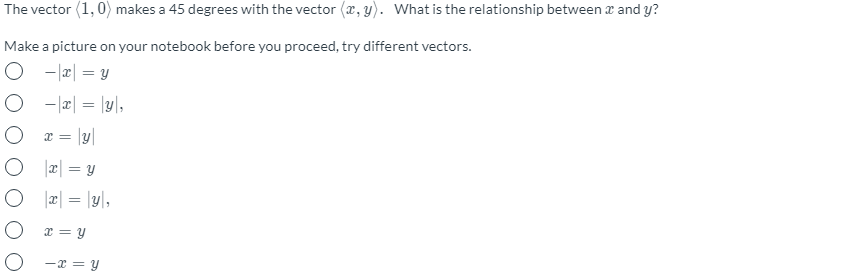 The vector (1, 0) makes a 45 degrees with the vector (x, y). What is the relationship between a and y?
Make a picture on your notebook before you proceed, try different vectors.
O - æ| = y
O - æ| = |y|,
O z = |y|
O 2| = y
O lz| = \y\,
%3D
O z= y
O -x = y
