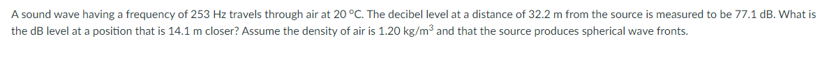 A sound wave having a frequency of 253 Hz travels through air at 20 °C. The decibel level at a distance of 32.2 m from the source is measured to be 77.1 dB. What is
the dB level at a position that is 14.1 m closer? Assume the density of air is 1.20 kg/m3 and that the source produces spherical wave fronts.
