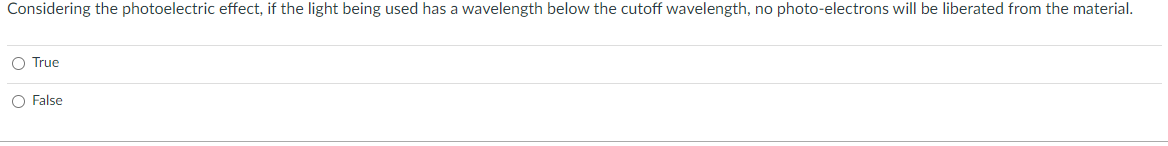 Considering the photoelectric effect, if the light being used has a wavelength below the cutoff wavelength, no photo-electrons will be liberated from the material.
O True
O False
