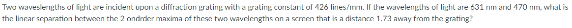 Two waveslengths of light are incident upon a diffraction grating with a grating constant of 426 lines/mm. If the wavelengths of light are 631 nm and 470 nm, what is
the linear separation between the 2 ondrder maxima of these two wavelengths on a screen that is a distance 1.73 away from the grating?
