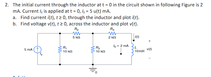 2. The initial current through the inductor at t = 0 in the circuit shown in following Figure is 2
mA. Current Is is applied at t = 0, /5 = 5 u(t) mA.
a. Find current i(t), t≥ 0, through the inductor and plot i(t).
b. Find voltage v(t), t≥ 0, across the inductor and plot v(t).
R₂
R₁
ww
ww
2 ΚΩ
5 ΚΩ
5 mA (1
R₁
10 ΚΩ
ww
R₂
10 kn
Hii
lo-2 mA
i(t)
L
10mH
v(t)