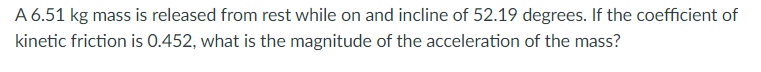 A 6.51 kg mass is released from rest while on and incline of 52.19 degrees. If the coefficient of
kinetic friction is 0.452, what is the magnitude of the acceleration of the mass?
