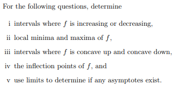 For the following questions, determine
i intervals where f is increasing or decreasing,
ii local minima and maxima of f
i
intervals where f is concave up and concave down
iv the inflection points of f, and
v use limits to determine if any asymptotes exist
