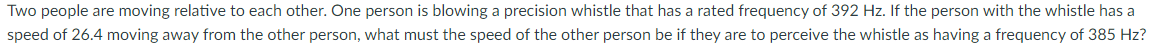 Two people are moving relative to each other. One person is blowing a precision whistle that has a rated frequency of 392 Hz. If the person with the whistle has a
speed of 26.4 moving away from the other person, what must the speed of the other person be if they are to perceive the whistle as having a frequency of 385 Hz?
