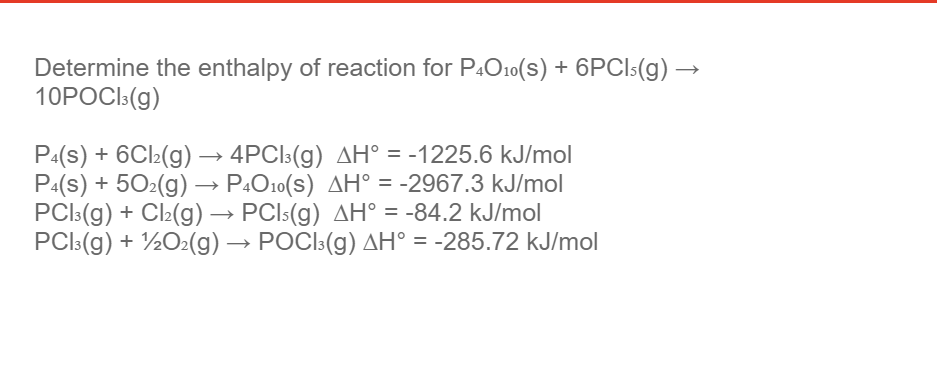 Determine the enthalpy of reaction for P4O10(s) + 6PCI5(g)
10POCI:(g)
P:(s) + 6Cl2(g) → 4PCI3(g) AH° = -1225.6 kJ/mol
P:(s) + 502(g) → P.O10(S) AH° = -2967.3 kJ/mol
PCI:(g) + Cl2(g) → PCI5(g) AH° = -84.2 kJ/mol
PCI:(g) + ½O2(g) → POCI:(g) AH° = -285.72 kJ/mol
%3D
%3D
