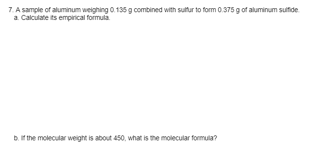 7. A sample of aluminum weighing 0.135 g combined with sulfur to form 0.375 g of aluminum sulfide.
a. Calculate its empirical formula.
b. If the molecular weight is about 450, what is the molecular formula?
