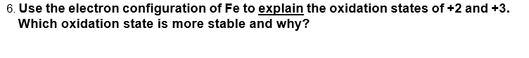 6. Use the electron configuration of Fe to explain the oxidation states of +2 and +3.
Which oxidation state is more stable and why?
