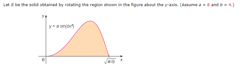 Let S be the solid obtained by rotating the region shown in the figure about the y-axis. (Assume a = 8 and b = 4.)
y
y = a sin(bx)

