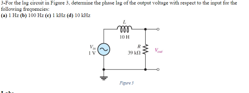 3-For the lag circuit in Figure 3, determine the phase lag of the output voltage with respect to the input for the
following frequencies:
(a) 1 Hz (b) 100 Hz (c) 1 kHz (d) 10 kHz
Vin
IV
L
m
10 H
R
39 ΚΩ
Figure 3
www
Vout
