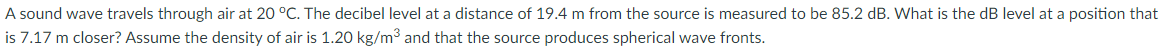 A sound wave travels through air at 20 °C. The decibel level at a distance of 19.4 m from the source is measured to be 85.2 dB. What is the dB level at a position that
is 7.17 m closer? Assume the density of air is 1.20 kg/m3 and that the source produces spherical wave fronts.
