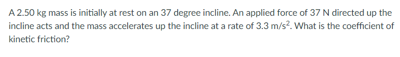 A 2.50 kg mass is initially at rest on an 37 degree incline. An applied force of 37 N directed up the
incline acts and the mass accelerates up the incline at a rate of 3.3 m/s?. What is the coefficient of
kinetic friction?
