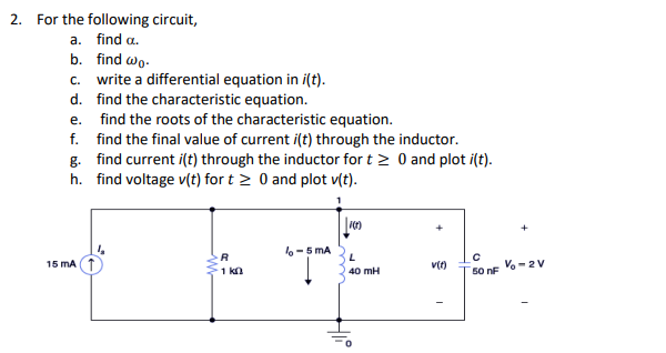 2. For the following circuit,
a. find a.
b. find wo.
c. write a differential equation in i(t).
d. find the characteristic equation.
e. find the roots of the characteristic equation.
f. find the final value of current i(t) through the inductor.
g. find current i(t) through the inductor for t≥ 0 and plot i(t).
h. find voltage v(t) for t≥ 0 and plot v(t).
15 mA
R
1 k
lo-5 mA
100
L
40 mH
v(t)
-
с
50 nF
V-2V