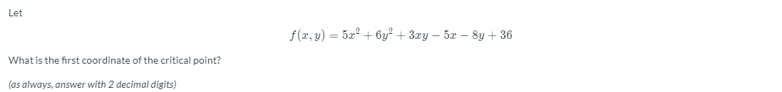 Let
f (x, y) = 5x? + 6y² + 3xy – 5x – 8y + 36
What is the first coordinate of the critical point?
(as always, answer with 2 decimal digits)
