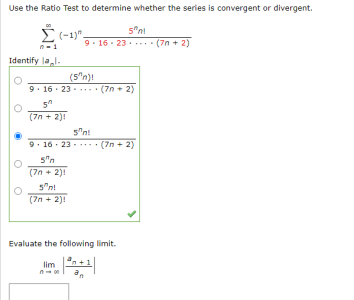 Use the Ratio Test to determine whether the series is convergent or divergent.
É (-1)".
9. 16- 23.. (7n + 2)
Identify lal.
(5"n)t
9. 16 · 23 - .... (7n + 2)
(7n + 2)!
5"n!
9. 16 - 23 - ... • (7n + 2)
5"n
(7n + 2)!
5"n!
(7n + 2)!
Evaluate the following limit.
lim
