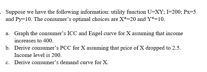 . Suppose we have the following information: utility function U=XY; I=200; Px=5
and Py=10. The consumer's optimal choices are X*=20 and Y*=10.
a. Graph the consumer's ICC and Engel curve for X assuming that income
increases to 400.
b. Derive consumer's PCC for X assuming that price of X dropped to 2.5.
Income level is 200.
c. Derive consumer's demand curve for X.